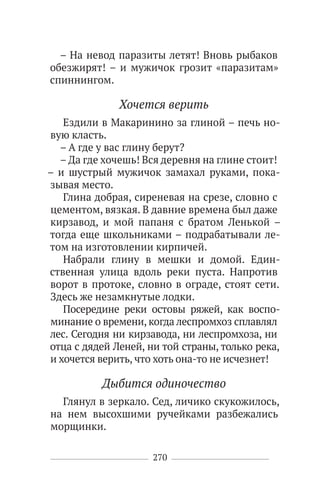 270
– На невод паразиты летят! Вновь рыбаков
обезжирят! – и мужичок грозит «паразитам»
спиннингом.
Хочется верить
Ездили в Макаринино за глиной – печь но-
вую класть.
– А где у вас глину берут?
– Да где хочешь! Вся деревня на глине стоит!
– и шустрый мужичок замахал руками, пока-
зывая место.
Глина добрая, сиреневая на срезе, словно с
цементом, вязкая. В давние времена был даже
кирзавод, и мой папаня с братом Ленькой –
тогда еще школьниками – подрабатывали ле-
том на изготовлении кирпичей.
Набрали глину в мешки и домой. Един-
ственная улица вдоль реки пуста. Напротив
ворот в протоке, словно в ограде, стоят сети.
Здесь же незамкнутые лодки.
Посередине реки остовы ряжей, как воспо-
минание о времени, когда леспромхоз сплавлял
лес. Сегодня ни кирзавода, ни леспромхоза, ни
отца с дядей Леней, ни той страны, только река,
и хочется верить, что хоть она-то не исчезнет!
Дыбится одиночество
Глянул в зеркало. Сед, личико скукожилось,
на нем высохшими ручейками разбежались
морщинки.
 