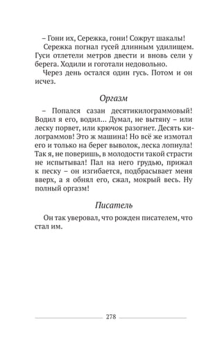 278
– Гони их, Сережка, гони! Сожрут шакалы!
Сережка погнал гусей длинным удилищем.
Гуси отлетели метров двести и вновь сели у
берега. Ходили и гоготали недовольно.
Через день остался один гусь. Потом и он
исчез.
Оргазм
– Попался сазан десятикилограммовый!
Водил я его, водил… Думал, не вытяну – или
леску порвет, или крючок разогнет. Десять ки-
лограммов! Это ж машина! Но всё же измотал
его и только на берег выволок, леска лопнула!
Так я, не поверишь, в молодости такой страсти
не испытывал! Пал на него грудью, прижал
к песку – он изгибается, подбрасывает меня
вверх, а я обнял его, сжал, мокрый весь. Ну
полный оргазм!
Писатель
Он так уверовал, что рожден писателем, что
стал им.
 