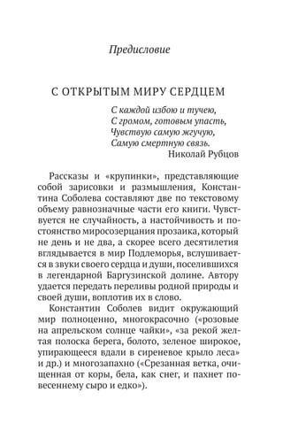 Предисловие
С ОТКРЫТЫМ МИРУ СЕРДЦЕМ
С каждой избою и тучею,
С громом, готовым упасть,
Чувствую самую жгучую,
Самую смертную связь.
Николай Рубцов
Рассказы и «крупинки», представляющие
собой зарисовки и размышления, Констан-
тина Соболева составляют две по текстовому
объему равнозначные части его книги. Чувст-
вуется не случайность, а настойчивость и по-
стоянство миросозерцания прозаика,который
не день и не два, а скорее всего десятилетия
вглядывается в мир Подлеморья, вслушивает-
ся в звуки своего сердца и души,поселившихся
в легендарной Баргузинской долине. Автору
удается передать переливы родной природы и
своей души, воплотив их в слово.
Константин Соболев видит окружающий
мир полноценно, многокрасочно («розовые
на апрельском солнце чайки», «за рекой жел-
тая полоска берега, болото, зеленое широкое,
упирающееся вдали в сиреневое крыло леса»
и др.) и многозапахно («Срезанная ветка, очи-
щенная от коры, бела, как снег, и пахнет по-
весеннему сыро и едко»).
 