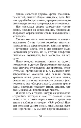 30
Давно известно: дружбу, кроме взаимных
симпатий, питают общие интересы, дела. Без
них дружба быстро чахнет, превращаясь в про-
сто эпизодические товарищеские отношения.
Нас связывал спорт: совместные трени-
ровки, поездки на соревнования, пропаганда
здорового образа жизни среди школьников и
молодежи.
Санька оказался незаменимым в секции
человеком. Он не только достойно выступал
на различных соревнованиях, занимая третьи
и четвертые места, что в его возрасте было
настоящим успехом, но и, будучи професси-
ональным водителем, был мастером на все
руки.
Нашу секцию ежегодно гоняли из одного
помещения в другое. Происходило это всегда
так: сначала руководство леспромхоза, стро-
ительной организации и т. д. выделяло нам
заброшенные комнаты. Мы белили стены,
красили полы, рамы, двери, врезали замки,
делали на окнах металлические решетки (нас
несколько раз обворовывали), ставили трена-
жеры, завозили «железо» (гири, штанги, ган-
тели), находили простенькую мебель.
И когда через год кто-нибудь из начальства
«случайно» заходил к нам, то сначала изум-
ленно ахал, а затем через какое-то время вы-
зывал в кабинет и говорил: «Всё, ребята! Нам
эти комнаты самим нужны (называлась весо-
мая «причина»). А мы вам другие подыщем!»
 