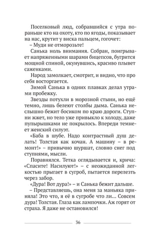 36
Поселковый люд, собравшийся с утра по-
раньше кто на охоту, кто по ягоды, показывает
на нас, крутит у виска пальцем, гогочет:
– Муди не отморозьте!
Санька ноль внимания. Собран, поигрыва-
ет напряженными шарами бицепсов, бугрится
мощной спиной, окунувшись, красиво плывет
саженками.
Народ замолкает, смотрит, и видно, что про
себя восторгается.
Зимой Санька в одних плавках делал утра-
ми пробежку.
Звезды потухли в морозной стыни, но ещё
темно, лишь белеют столбы дыма. Санька не-
слышно бежит босиком по краю дороги. Ступ-
ни жжет, но тело уже привыкло к холоду, даже
пупырышками не покрылось. Впереди темне-
ет женский силуэт.
«Баба в шубе. Надо контрастный душ де-
лать! Толстая как кочан. А машину – в ре-
монт!» – привычно шуршат, словно снег под
ступнями, мысли.
Поравнялся. Тетка оглядывается и, крича:
«Спасите! Насилуют!» – с неожиданной лег-
костью прыгает в сугроб, пытается перелезть
через забор.
«Дура! Вот дура!» – и Санька бежит дальше.
– Представляешь, она меня за маньяка при-
няла! Это что, я её в сугробе что ли… Совсем
дура! Толстая. Глаза как лампочки. Аж горят от
страха. Я даже не остановился!
 