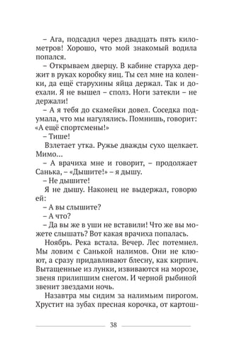 38
– Ага, подсадил через двадцать пять кило-
метров! Хорошо, что мой знакомый водила
попался.
– Открываем дверцу. В кабине старуха дер-
жит в руках коробку яиц. Ты сел мне на колен-
ки, да ещё старухины яйца держал. Так и до-
ехали. Я не вышел – сполз. Ноги затекли – не
держали!
– А я тебя до скамейки довел. Соседка под-
умала, что мы нагулялись. Помнишь, говорит:
«А ещё спортсмены!»
– Тише!
Взлетает утка. Ружье дважды сухо щелкает.
Мимо…
– А врачиха мне и говорит, – продолжает
Санька, – «Дышите!» – я дышу.
– Не дышите!
Я не дышу. Наконец не выдержал, говорю
ей:
– А вы слышите?
– А что?
– Да вы же в уши не вставили! Что же вы мо-
жете слышать? Вот какая врачиха попалась.
Ноябрь. Река встала. Вечер. Лес потемнел.
Мы ловим с Санькой налимов. Они не клю-
ют, а сразу придавливают блесну, как кирпич.
Вытащенные из лунки, извиваются на морозе,
звеня прилипшим снегом. И черной рыбиной
звенит звездами ночь.
Назавтра мы сидим за налимьим пирогом.
Хрустит на зубах пресная корочка, от картош-
 