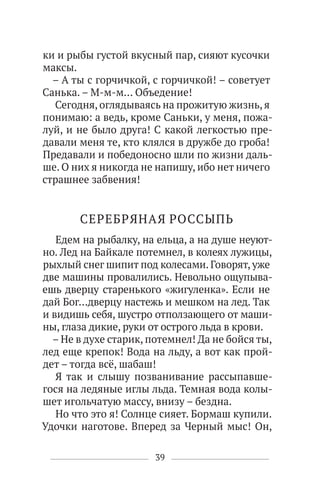 39
ки и рыбы густой вкусный пар, сияют кусочки
максы.
– А ты с горчичкой, с горчичкой! – советует
Санька. – М-м-м… Объедение!
Сегодня, оглядываясь на прожитую жизнь, я
понимаю: а ведь, кроме Саньки, у меня, пожа-
луй, и не было друга! С какой легкостью пре-
давали меня те, кто клялся в дружбе до гроба!
Предавали и победоносно шли по жизни даль-
ше. О них я никогда не напишу, ибо нет ничего
страшнее забвения!
СЕРЕБРЯНАЯ РОССЫПЬ
Едем на рыбалку, на ельца, а на душе неуют-
но. Лед на Байкале потемнел, в колеях лужицы,
рыхлый снег шипит под колесами. Говорят, уже
две машины провалились. Невольно ощупыва-
ешь дверцу старенького «жигуленка». Если не
дай Бог…дверцу настежь и мешком на лед. Так
и видишь себя, шустро отползающего от маши-
ны, глаза дикие, руки от острого льда в крови.
– Не в духе старик, потемнел! Да не бойся ты,
лед еще крепок! Вода на льду, а вот как прой-
дет – тогда всё, шабаш!
Я так и слышу позванивание рассыпавше-
гося на ледяные иглы льда. Темная вода колы-
шет игольчатую массу, внизу – бездна.
Но что это я! Солнце сияет. Бормаш купили.
Удочки наготове. Вперед за Черный мыс! Он,
 