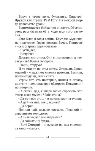 44
Вдруг в траве шум, бульканье. Ондатра!
Дружок как стрела. Раз! Есть! На мокрой мор-
де довольство удачи.
Вспоминается байка про ондатру. Обычно
отец рассказывал её в ходе шумного засто-
лья.
«Это было в годы войны. Едут два мужичка
на полуторке. Грузы возили. Вечер. Попроси-
лись к старику переночевать.
– Пусти, дед!
– Ночуйте!
Достали спиртика. Они спирт возили. А чем
закусить? Время голодное.
– Тащи, старуха!
И та ставит на стол латку. Открыли. Запах
мясной – у мужиков слюнки потекли. Выпили,
поели от души, легли спать.
Утром тот, кто постарше, вышел в ограду,
смотрит – дед ондатров обдирает. Покурили –
поговорили.
– А скажи, дед, я вчера забыл спросить, что
это за мясо мы ели? Зайчатина?
– Да нет, вот это… – и показывает на тушки.
– А дай-ка мне, отец, одного!
– Да бери!
Попили чай, дальше поехали. Пожилой и
спрашивает молодого:
– А знаешь, что мы вчера ели?
– Да зайчатину будто…
– Вот! Смотри! – и вытащи из-под сидения
за хвост «крысу».
 