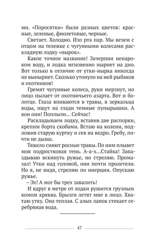 47
ми. «Поросятки» были разных цветов: крас-
ные, зеленые, фиолетовые, черные.
Светает. Холодно. Изо рта пар. Мы везем с
отцом на тележке с чугунными колесами рас-
кладную лодку «нырок».
Какое точное название! Зачерпни ненаро-
ком воду, и лодка мгновенно нырнет на дно.
Вот только в отличие от утки-нырка никогда
не вынырнет. Сколько утонуло на ней рыбаков
и охотников!
Гремят чугунные колеса, руки мерзнут, но
лицо пылает от охотничьего азарта. Вот и бо-
лотце. Глаза впиваются в травы, в зеркальца
воды, ищут на глади темные пупырышки. А
вон они! Поплыли… Сейчас!
Раскладываем лодку, вставив две распорки,
крепим борта скобами. Встаю на колени, под-
ложив старую куртку и сев на ведро. Гребу, по-
чти не дыша.
Тяжело сияют росные травы. По ним плывет
моя подростковая тень. А-а-х…Стайка! Запа-
здываю вскинуть ружье, но стреляю. Прома-
зал! Утки над головой, они почти пролетели.
Но я, не видя, стреляю по инерции. Опускаю
ружье.
– Эх! А мог бы трех завалить!
И вдруг в метре от лодки рушится грузным
комом кряква. Брызги летят мне в лицо. Хва-
таю утку. Она теплая. С алых лапок стекает се-
ребряная вода.
–––––––––––––
 