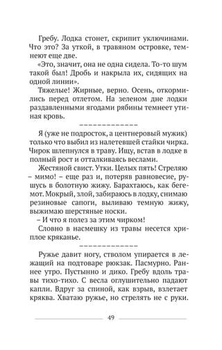 49
Гребу. Лодка стонет, скрипит уключинами.
Что это? За уткой, в травяном островке, тем-
неют еще две.
«Это, значит, она не одна сидела. То-то шум
такой был! Дробь и накрыла их, сидящих на
одной линии».
Тяжелые! Жирные, верно. Осень, откорми-
лись перед отлетом. На зеленом дне лодки
раздавленными ягодами рябины темнеет ути-
ная кровь.
–––––––––––––
Я (уже не подросток, а центнеровый мужик)
только что выбил из налетевшей стайки чирка.
Чирок шлепнулся в траву. Ищу, встав в лодке в
полный рост и отталкиваясь веслами.
Жестяной свист. Утки. Целых пять! Стреляю
– мимо! – еще раз и, потеряв равновесие, ру-
шусь в болотную жижу. Барахтаюсь, как беге-
мот. Мокрый, злой, забираюсь в лодку, снимаю
резиновые сапоги, выливаю темную жижу,
выжимаю шерстяные носки.
– И что я полез за этим чирком!
Словно в насмешку из травы несется хри-
плое кряканье.
–––––––––––––
Ружье давит ногу, стволом упирается в ле-
жащий на подтоваре рюкзак. Пасмурно. Ран-
нее утро. Пустынно и дико. Гребу вдоль тра-
вы тихо-тихо. С весла оглушительно падают
капли. Вдруг за спиной, как взрыв, взлетает
кряква. Хватаю ружье, но стрелять не с руки.
 