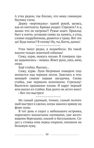50
А утка рядом, так близко, что вижу сияющую
бусинку глаза.
Держу «вертикалку» одной рукой, целясь,
как из пистолета. Кряква уходит. Стрелять? А-а,
жалко что ли патрона?! Ружье ахает. Приклад
бьет в плечо, оставляя синяк на память, а утка,
словно подрубленная, рушится в траву. Вот это
да! Куда попал? В голову! Ну, ты, Костя, даешь!
–––––––––––––
Утки тянут редко, в поднебесье. На такой
высоте только зениткой собьешь!
Сижу, курю, мажусь мазью. В сумерках тра-
ва задымилась – мошка. Жжет руки, уши, шею,
лицо.
Ещё стайка. Высоко…
Сижу, курю. Луна багровым пожаром под-
нимается над черным лесом. Зажглась в тем-
неющей синеве первая звездочка. Снова
стайка, уже черными комочками. Стрельну!
Вылетело оранжевое пламя. И вдруг черный
ком выпал из стайки. Как долго он летит вниз!
– Вот это выстрел!
–––––––––––––
Но самый удачный, точнее, самый поэтич-
ный выстрел я сделал, когда завалил крякву на
фоне луны.
В тот день я сидел у небольшого островка,
поросшего мохнатыми сосенками, уже желте-
ющими березками, ольхой и багульником. Си-
дел у стожка сена перед озерком, похожим на
большую лужу.
 