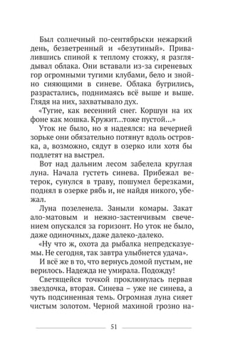 51
Был солнечный по-сентябрьски нежаркий
день, безветренный и «безутиный». Прива-
лившись спиной к теплому стожку, я разгля-
дывал облака. Они вставали из-за сиреневых
гор огромными тугими клубами, бело и зной-
но сияющими в синеве. Облака бугрились,
разрастались, поднимаясь всё выше и выше.
Глядя на них, захватывало дух.
«Тугие, как весенний снег. Коршун на их
фоне как мошка. Кружит…тоже пустой…»
Уток не было, но я надеялся: на вечерней
зорьке они обязательно потянут вдоль остров-
ка, а, возможно, сядут в озерко или хотя бы
подлетят на выстрел.
Вот над дальним лесом забелела круглая
луна. Начала густеть синева. Прибежал ве-
терок, сунулся в траву, пошумел березками,
поднял в озерке рябь и, не найдя никого, убе-
жал.
Луна позеленела. Заныли комары. Закат
ало-матовым и нежно-застенчивым свече-
нием опускался за горизонт. Но уток не было,
даже одиночных, даже далеко-далеко.
«Ну что ж, охота да рыбалка непредсказуе-
мы. Не сегодня, так завтра улыбнется удача».
И всё же в то, что вернусь домой пустым, не
верилось. Надежда не умирала. Подожду!
Светящейся точкой проклюнулась первая
звездочка, вторая. Синева – уже не синева, а
чуть подсиненная темь. Огромная луна сияет
чистым золотом. Черной махиной грозно на-
 