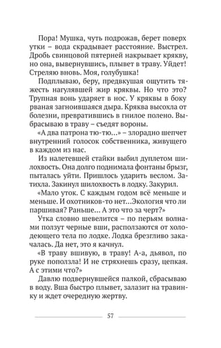 57
Пора! Мушка, чуть подрожав, берет поверх
утки – вода скрадывает расстояние. Выстрел.
Дробь свинцовой пятерней накрывает крякву,
но она, вывернувшись, плывет в траву. Уйдет!
Стреляю вновь. Моя, голубушка!
Подплываю, беру, предвкушая ощутить тя-
жесть нагулявшей жир кряквы. Но что это?
Трупная вонь ударяет в нос. У кряквы в боку
рваная загноившаяся дыра. Кряква высохла от
болезни, превратившись в гнилое полено. Вы-
брасываю в траву – съедят вороны.
«А два патрона тю-тю…» – злорадно шепчет
внутренний голосок собственника, живущего
в каждом из нас.
Из налетевшей стайки выбил дуплетом ши-
лохвость. Она долго поднимала фонтаны брызг,
пыталась уйти. Пришлось ударить веслом. За-
тихла. Закинул шилохвость в лодку. Закурил.
«Мало уток. С каждым годом всё меньше и
меньше. И охотников-то нет…Экология что ли
паршивая? Раньше… А это что за черт?»
Утка словно шевелится – по перьям волна-
ми ползут черные вши, расползаются от холо-
деющего тела по лодке. Лодка брезгливо зака-
чалась. Да нет, это я качнул.
«В траву вшивую, в траву! А-а, дьявол, по
руке поползла! И не стряхнешь сразу, цепкая.
А с этими что?»
Давлю подвернувшейся палкой, сбрасываю
в воду. Вша быстро плывет, залазит на травин-
ку и ждет очередную жертву.
 