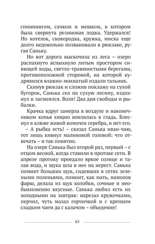 61
спиннингом, сачком и мешком, в котором
была свернута резиновая лодка. Удержался!
Но котелок, сковородка, кружка, миска еще
долго недовольно позванивали в рюкзаке, ру-
гая Саньку.
Но вот дорога выскочила из леса – озеро
распахнуто вспыхнуло литым простором си-
яющей воды, светло-травянистыми берегами,
противоположной стороной, на которой ку-
дрявился влажно-мохнатый издали тальник.
Скинув рюкзак и сложив поклажу на сухой
бугорок, Санька сел на сухую лесину, вздох-
нул и засмеялся. Воля! Два дня свободы и ры-
балки.
Крачка вдруг замерла в воздухе и наконеч-
ником копья хищно вонзилась в гладь. Блес-
нул в клюве живой комочек серебра, и нет его.
– А рыбка есть! – сказал Санька иван-чаю,
тот лишь кивнул малиновой головой: что от-
вечать – и так понятно.
На озере Санька был второй раз, первый – с
отцом весной, когда ставили в протоке сети. В
апреле протоку проедало яркое солнце и та-
лая вода, и щука шла в нее на нерест. Санька
помнит больших щук, сидевших в сетях зеле-
ными поленьями, помнит, как мать, намолов
фарш, делала из щук колобки, сочные и нео-
быкновенно вкусные. Санька любил есть их
холодными на завтрак: нарезал кружочками,
перчил, чуть мазал горчичкой и с крепким
сладким чаем да с калачом – объедение!
 