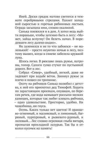 66
Иней. Доски грядок матово светятся в тем-
ноте серебряными стрелами. Пахнет холод-
ной сыростью и горечью рябиновых листьев.
Ограда засыпана ими, словно окалиной.
Санька поежился и в дом. А хотел ведь вый-
ти пораньше, чтобы затемно быть в лесу: «Мо-
жет, зайца вспугну! Он белеть начал. В поре-
девшем лесу далеко видно».
Но заленился и не то что забоялся – не ма-
ленький! – просто неуютно ночью в лесу, поэ-
тому вышел, когда в синеве забелела кружкой
луна.
Шлось легко. В рюкзаке лишь ружье, патро-
ны, топор. Сапоги гулко стучат по пустынной
дороге. Вот и лес.
Собрал «Север», удобный, легкий, даже не
задевает при ходьбе веток. Закинул ружье за
плечо и пошел по тропинке.
Охоту на рябчиков Санька полюбил с детст-
ва, к ней его приохотил дед Тимофей. Ходить
по зарастающим просекам, опушкам, по бере-
гам речек, где вода намывает россыпи мелких
камешек, которые так любят клевать рябчики,
– одно удовольствие. Просторно, удобно. Ни
чащобника, ни гнуса.
Осень. Каких только нет цветов! И оранже-
во-огненный, и малиновый, и лимонный, баг-
ряный, пурпуровый, и рыжевато-рдяный, и
лиловый… Лес словно огромная глыба янтаря,
промытая прохладной лазурью. Так бы и от-
колол кусочек на память!
 