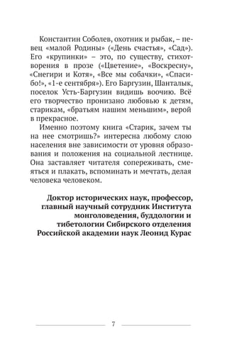 7
Константин Соболев, охотник и рыбак, – пе-
вец «малой Родины» («День счастья», «Сад»).
Его «крупинки» – это, по существу, стихот-
ворения в прозе («Цветение», «Воскресну»,
«Снегири и Котя», «Все мы собачки», «Спаси-
бо!», «1-е сентября»). Его Баргузин, Шанталык,
поселок Усть-Баргузин видишь воочию. Всё
его творчество пронизано любовью к детям,
старикам, «братьям нашим меньшим», верой
в прекрасное.
Именно поэтому книга «Старик, зачем ты
на нее смотришь?» интересна любому слою
населения вне зависимости от уровня образо-
вания и положения на социальной лестнице.
Она заставляет читателя сопереживать, сме-
яться и плакать, вспоминать и мечтать, делая
человека человеком.
Доктор исторических наук, профессор,
главный научный сотрудник Института
монголоведения, буддологии и
тибетологии Сибирского отделения
Российской академии наук Леонид Курас
 