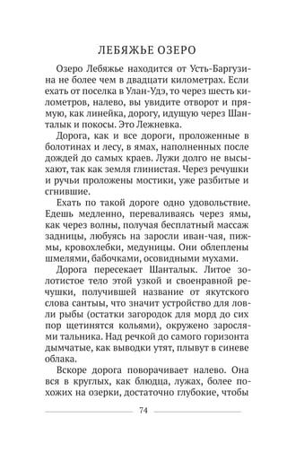 74
ЛЕБЯЖЬЕ ОЗЕРО
Озеро Лебяжье находится от Усть-Баргузи-
на не более чем в двадцати километрах. Если
ехать от поселка в Улан-Удэ, то через шесть ки-
лометров, налево, вы увидите отворот и пря-
мую, как линейка, дорогу, идущую через Шан-
талык и покосы. Это Лежневка.
Дорога, как и все дороги, проложенные в
болотинах и лесу, в ямах, наполненных после
дождей до самых краев. Лужи долго не высы-
хают, так как земля глинистая. Через речушки
и ручьи проложены мостики, уже разбитые и
сгнившие.
Ехать по такой дороге одно удовольствие.
Едешь медленно, переваливаясь через ямы,
как через волны, получая бесплатный массаж
задницы, любуясь на заросли иван-чая, пиж-
мы, кровохлебки, медуницы. Они облеплены
шмелями, бабочками, осовидными мухами.
Дорога пересекает Шанталык. Литое зо-
лотистое тело этой узкой и своенравной ре-
чушки, получившей название от якутского
слова сантыы, что значит устройство для лов-
ли рыбы (остатки загородок для морд до сих
пор щетинятся кольями), окружено заросля-
ми тальника. Над речкой до самого горизонта
дымчатые, как выводки утят, плывут в синеве
облака.
Вскоре дорога поворачивает налево. Она
вся в круглых, как блюдца, лужах, более по-
хожих на озерки, достаточно глубокие, чтобы
 