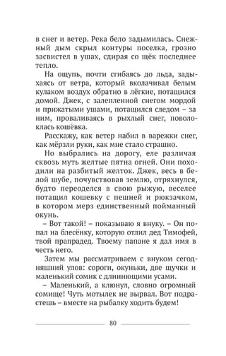 80
в снег и ветер. Река бело задымилась. Снеж-
ный дым скрыл контуры поселка, грозно
засвистел в ушах, сдирая со щёк последнее
тепло.
На ощупь, почти сгибаясь до льда, зады-
хаясь от ветра, который вколачивал белым
кулаком воздух обратно в лёгкие, потащился
домой. Джек, с залепленной снегом мордой
и прижатыми ушами, потащился следом – за
ним, проваливаясь в рыхлый снег, поволо-
клась кошёвка.
Расскажу, как ветер набил в варежки снег,
как мёрзли руки, как мне стало страшно.
Но выбрались на дорогу, еле различая
сквозь муть желтые пятна огней. Они похо-
дили на разбитый желток. Джек, весь в бе-
лой шубе, почувствовав землю, отряхнулся,
будто переоделся в свою рыжую, веселее
потащил кошевку с пешней и рюкзачком,
в котором мерз единственный пойманный
окунь.
– Вот такой! – показываю я внуку. – Он по-
пал на блесёнку, которую отлил дед Тимофей,
твой прапрадед. Твоему папане я дал имя в
честь него.
Затем мы рассматриваем с внуком сегод-
няшний улов: сороги, окуньки, две щучки и
маленький сомик с длиннющими усами.
– Маленький, а клюнул, словно огромный
сомище! Чуть мотылек не вырвал. Вот подра-
стешь – вместе на рыбалку ходить будем!
 