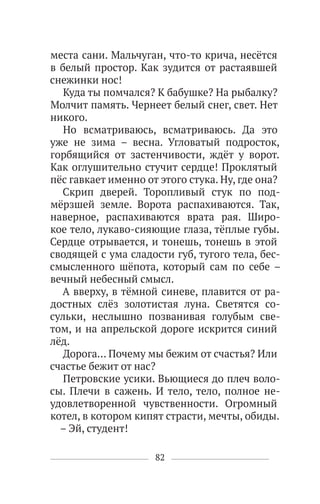 82
места сани. Мальчуган, что-то крича, несётся
в белый простор. Как зудится от растаявшей
снежинки нос!
Куда ты помчался? К бабушке? На рыбалку?
Молчит память. Чернеет белый снег, свет. Нет
никого.
Но всматриваюсь, всматриваюсь. Да это
уже не зима – весна. Угловатый подросток,
горбящийся от застенчивости, ждёт у ворот.
Как оглушительно стучит сердце! Проклятый
пёс гавкает именно от этого стука. Ну, где она?
Скрип дверей. Торопливый стук по под-
мёрзшей земле. Ворота распахиваются. Так,
наверное, распахиваются врата рая. Широ-
кое тело, лукаво-сияющие глаза, тёплые губы.
Сердце отрывается, и тонешь, тонешь в этой
сводящей с ума сладости губ, тугого тела, бес-
смысленного шёпота, который сам по себе –
вечный небесный смысл.
А вверху, в тёмной синеве, плавится от ра-
достных слёз золотистая луна. Светятся со-
сульки, неслышно позванивая голубым све-
том, и на апрельской дороге искрится синий
лёд.
Дорога… Почему мы бежим от счастья? Или
счастье бежит от нас?
Петровские усики. Вьющиеся до плеч воло-
сы. Плечи в сажень. И тело, тело, полное не-
удовлетворенной чувственности. Огромный
котел, в котором кипят страсти, мечты, обиды.
– Эй, студент!
 