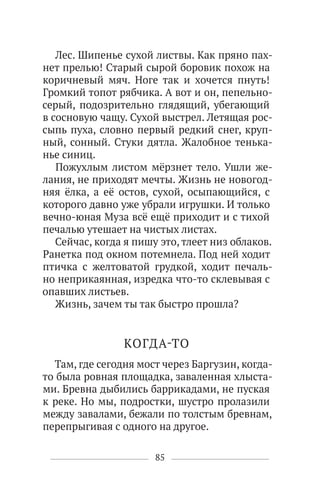 85
Лес. Шипенье сухой листвы. Как пряно пах-
нет прелью! Старый сырой боровик похож на
коричневый мяч. Ноге так и хочется пнуть!
Громкий топот рябчика. А вот и он, пепельно-
серый, подозрительно глядящий, убегающий
в сосновую чащу. Сухой выстрел. Летящая рос-
сыпь пуха, словно первый редкий снег, круп-
ный, сонный. Стуки дятла. Жалобное тенька-
нье синиц.
Пожухлым листом мёрзнет тело. Ушли же-
лания, не приходят мечты. Жизнь не новогод-
няя ёлка, а её остов, сухой, осыпающийся, с
которого давно уже убрали игрушки. И только
вечно-юная Муза всё ещё приходит и с тихой
печалью утешает на чистых листах.
Сейчас, когда я пишу это, тлеет низ облаков.
Ранетка под окном потемнела. Под ней ходит
птичка с желтоватой грудкой, ходит печаль-
но неприкаянная, изредка что-то склевывая с
опавших листьев.
Жизнь, зачем ты так быстро прошла?
КОГДА-ТО
Там, где сегодня мост через Баргузин, когда-
то была ровная площадка, заваленная хлыста-
ми. Бревна дыбились баррикадами, не пуская
к реке. Но мы, подростки, шустро пролазили
между завалами, бежали по толстым бревнам,
перепрыгивая с одного на другое.
 