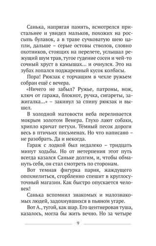 9
Санька, напрягая память, всмотрелся при-
стальнее и увидел мальков, похожих на рос-
сыпь булавок, а в траве сучковатую шею ца-
пли, дальше – серые остовы стволов, словно
охотников, стоящих на перелете, услышал ре-
жущий шум трав,тугое гудение сосен и чей-то
сочный хруст в камышах… и очнулся. Это на
зубах лопался поджаренный кусок колбасы.
Пора! Рюкзак с торчащим в чехле ружьем
собран ещё с вечера.
«Ничего не забыл? Ружье, патроны, нож,
ключ от гаража, блокнот, ручка, сигареты, за-
жигалка…» – закинул за спину рюкзак и вы-
шел.
В холодной матовости неба переливается
мокрым золотом Венера. Глухо лают собаки,
хрипло кричат петухи. Тёмный песок дороги
весь в птичьих письменах. Но что написано –
не разобрать. Да и некогда.
Гараж с лодкой был недалеко – тридцать
минут ходьбы. Но от нетерпения этот путь
всегда казался Саньке долгим, и, чтобы обма-
нуть себя, он стал смотреть по сторонам.
Вот темная фигурка парня, жаждущего
опохмелиться, сгорбленно спешит в круглосу-
точный магазин. Как быстро опускается чело-
век!
Санька вспомнил знакомых и малознако-
мых людей, задохнувшихся в пьяном угаре.
Вот А.,тугой, как шар. Его центнеровая туша,
казалось, могла бы жить вечно. Но за четыре
 