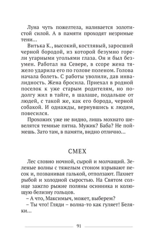 91
Луна чуть пожелтела, наливается золоти-
стой силой. А в памяти проходят незримые
тени…
Витька К., высокий, костлявый, заросший
черной бородой, из которой безумно горе-
ли угарными угольями глаза. Он и был без-
умен. Работал на Севере, в ссоре жена тя-
жело ударила его по голове поленом. Голова
начала болеть. С работы уволили, дав инва-
лидность. Жена бросила. Приехал в родной
поселок к уже старым родителям, но по-
долгу жил в тайге, в шалаше, подальше от
людей, с такой же, как его борода, черной
собакой. И однажды, вернувшись к людям,
повесился.
Прохожих уже не видно, лишь мохнато ше-
велятся темные пятна. Мужик? Баба? Не пой-
мешь. Зато там, в памяти, видно отлично…
СМЕХ
Лес словно ночной, сырой и молчащий. Зе-
леные волны с тяжелым стоном взрывают пе-
сок и, позванивая галькой, отползают. Пахнет
рыбой и холодной сыростью. На Святом сол-
нце зажгло рыжие поляны осинника и колю-
щую белизну гольцов.
– А что, Максимыч, может, выберем?
– Ты что! Гляди – волна-то как гуляет! Беля-
ки…
 