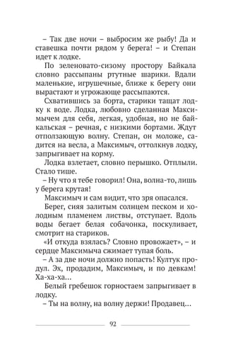 92
– Так две ночи – выбросим же рыбу! Да и
ставешка почти рядом у берега! – и Степан
идет к лодке.
По зеленовато-сизому простору Байкала
словно рассыпаны ртутные шарики. Вдали
маленькие, игрушечные, ближе к берегу они
вырастают и угрожающе рассыпаются.
Схватившись за борта, старики тащат лод-
ку к воде. Лодка, любовно сделанная Макси-
мычем для себя, легкая, удобная, но не бай-
кальская – речная, с низкими бортами. Ждут
отползающую волну. Степан, он моложе, са-
дится на весла, а Максимыч, оттолкнув лодку,
запрыгивает на корму.
Лодка взлетает, словно перышко. Отплыли.
Стало тише.
– Ну что я тебе говорил! Она, волна-то, лишь
у берега крутая!
Максимыч и сам видит, что зря опасался.
Берег, сияя залитым солнцем песком и хо-
лодным пламенем листвы, отступает. Вдоль
воды бегает белая собачонка, поскуливает,
смотрит на стариков.
«И откуда взялась? Словно провожает», – и
сердце Максимыча сжимает тупая боль.
– А за две ночи должно попасть! Култук про-
дул. Эх, продадим, Максимыч, и по девкам!
Ха-ха-ха…
Белый гребешок горностаем запрыгивает в
лодку.
– Ты на волну, на волну держи! Продавец…
 