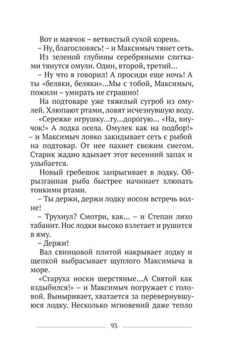 93
Вот и маячок – ветвистый сухой корень.
– Ну, благословясь! – и Максимыч тянет сеть.
Из зеленой глубины серебряными слитка-
ми тянутся омули. Один, второй, третий…
– Ну что я говорил! А просиди еще ночь! А
ты «беляки, беляки»…Мы с тобой, Максимыч,
пожили – умирать не страшно!
На подтоваре уже тяжелый сугроб из ому-
лей. Хлюпают ртами, ловят исчезнувшую воду.
«Сережке игрушку…ту…дорогую… «На, вну-
чок!» А лодка осела. Омулек как на подбор!»
– и Максимыч ловко закидывает сеть с рыбой
на подтовар. От нее пахнет свежим снегом.
Старик жадно вдыхает этот весенний запах и
улыбается.
Новый гребешок запрыгивает в лодку. Об-
рызганная рыба быстрее начинает хлюпать
тонкими ртами.
– Ты держи, держи лодку носом встречь вол-
не!
– Трухнул? Смотри, как… – и Степан лихо
табанит. Нос лодки высоко взлетает и рушится
в яму.
– Держи!
Вал свинцовой плитой накрывает лодку и
щепкой выбрасывает щуплого Максимыча в
море.
«Старуха носки шерстяные…А Святой как
вздыбился!» – и Максимыч погружает с голо-
вой. Выныривает, хватается за перевернувшу-
юся лодку. Несколько мгновений даже тепло
 