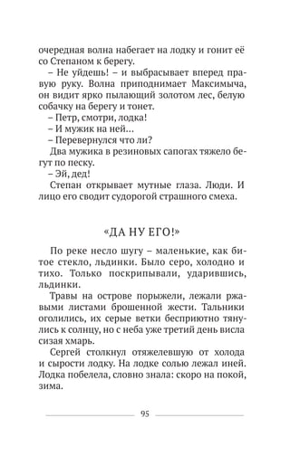 95
очередная волна набегает на лодку и гонит её
со Степаном к берегу.
– Не уйдешь! – и выбрасывает вперед пра-
вую руку. Волна приподнимает Максимыча,
он видит ярко пылающий золотом лес, белую
собачку на берегу и тонет.
– Петр, смотри, лодка!
– И мужик на ней…
– Перевернулся что ли?
Два мужика в резиновых сапогах тяжело бе-
гут по песку.
– Эй, дед!
Степан открывает мутные глаза. Люди. И
лицо его сводит судорогой страшного смеха.
«ДА НУ ЕГО!»
По реке несло шугу – маленькие, как би-
тое стекло, льдинки. Было серо, холодно и
тихо. Только поскрипывали, ударившись,
льдинки.
Травы на острове порыжели, лежали ржа-
выми листами брошенной жести. Тальники
оголились, их серые ветки бесприютно тяну-
лись к солнцу, но с неба уже третий день висла
сизая хмарь.
Сергей столкнул отяжелевшую от холода
и сырости лодку. На лодке солью лежал иней.
Лодка побелела, словно знала: скоро на покой,
зима.
 