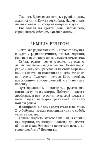 98
Темнеет. В домах, до которых рукой подать,
зажглись огни. Глухо лает собака. Над черным
лесом кровавым пожаром загорелась луна.
Его нашли на другой день, застывшего,
скрюченного, с белым, как снег, ликом.
ЗИМНИМ ВЕЧЕРОМ
– Что это радио молчит? – спросит бабушка
и ждет у радиоприемника, овально черного,
ставшего отстарости живым существом,ответа.
Сейчас радио поет о «стране, где вольно
дышит человек» и ещё о чем-то. Но мне не до
радио – веду бой: расставил на столе вырезан-
ных из картонок солдатиков и веду пулемет-
ный огонь. Пулемет – патрон 12-го калибра,
пластилином прикрепленный к спичечному
коробку.
Чуть наклонишь – свинцовый ручеек зво-
нисто застучит о скатерть. Побегут – полетят
дробинки, и вот то один, то другой солдат в
цепи падает, насмерть сраженный пулемет-
ной очередью.
Я заигрался, а в доме вдруг стало тихо-тихо.
Это бабушка, всегда говорящая сама с собой,
ушла в зимовье.
Ставни закрыты, отчего зала – одна сплош-
ная чернота, из которой зловеще доносятся
обрывки фраз. Это радио перестало петь и за-
говорило. А что? Не понять.
 