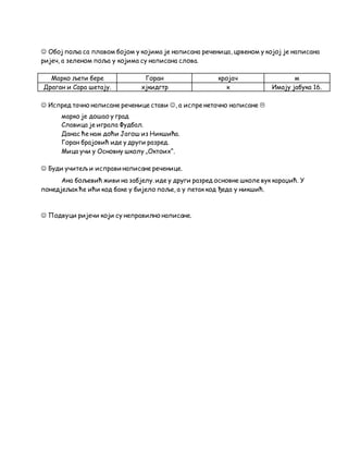  Обој поља са плавом бојом у којима је написана реченица, црвеном у којој је написана
ријеч, а зеленом поља у којима су написана слова.
Марко љети бере Горан кројач м
Драган и Сара шетају. хјкидгтр к Имају јабука 16.
 Испред тачно написане реченице стави , а испре нетачно написане 
марко је дошао у град
Славица је играла Фудбал.
Данас ће нам доћи Јагош из Никшића.
Горан брајовић иде у други разред.
Мица учи у Основну школу „Октоих“.
 Буди учитељ и исправи написане реченице.
Ана бољевић живи на забјелу. иде у други разред основне школе вук караџић. У
понедјељак ће ићи код баке у бијело поље, а у петак код ђеда у никшић.
 Подвуци ријечи који су неправилно написане.
 