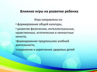 Влияние игры на развитие ребенка
Игра направлена на:
• формирование общей культуры,
• развитие физических, интеллектуальных,
нравственных, эстетических и личностных
качеств,
•формирование предпосылок учебной
деятельности,
•сохранение и укрепление здоровья детей
 