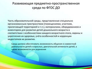 Развивающая предметно-пространственная
среда по ФГОС ДО
Часть образовательной среды, представленная специально
организованным пространством (помещениями, участком,
прилегающей территорией и т.п.), материалами, оборудованием и
инвентарем для развития детей дошкольного возраста в
соответствии с особенностями каждого возрастного этапа, охраны и
укрепления их здоровья, учёта особенностей и коррекции
недостатков их развития.
Среда должна обеспечивать возможность общения и совместной
деятельности детей и взрослых, двигательной активности детей, а
также возможности для уединения
 