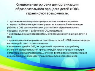 Специальные условия для организации
образовательного процесса детей с ОВЗ,
гарантируют возможность:
• достижения планируемых результатов освоения программы
• адекватной оценки динамики развития жизненной компетенции
ребенка с ОВЗ совместно всеми участниками образовательного
процесса, включая и работников ОО, и родителей
• индивидуализации образовательного процесса в отношении детей с
ОВЗ
• целенаправленного развития способности детей с ОВЗ к коммуникации
и взаимодействию со сверстниками
• включения детей с ОВЗ, их родителей, педагогов в разработку
основной образовательной программы ДО, проектирование внутри
организации социальной среды, а также формирование и реализацию
индивидуальных образовательных маршрутов воспитанников
 