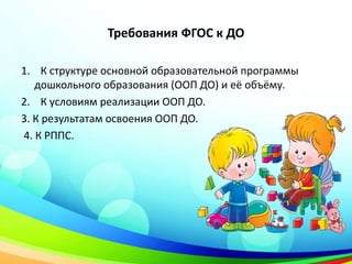 Требования ФГОС к ДО
1. К структуре основной образовательной программы
дошкольного образования (ООП ДО) и её объёму.
2. К условиям реализации ООП ДО.
3. К результатам освоения ООП ДО.
4. К РППС.
 
