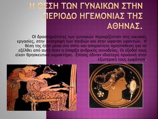 ΟΙ δραστηριότητες των γυναικών περιορίζονταν στις οικιακές
εργασίες, στην ανατροφή των παιδιών και στην ύφανση υφαντών. Η
θέση της ήταν μέσα στο σπίτι και απαραίτητη προϋπόθεση για να
εξέλθει από αυτό ήταν η ύπαρξη ανδρικής συνοδείας. Οι έξοδοί τους
είχαν θρησκευτικό χαρακτήρα. Επίσης έδιναν ιδιαίτερη προσοχή στην
εξωτερική τους εμφάνιση.
 