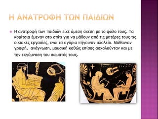  Η ανατροφή των παιδιών είχε άμεση σχέση με το φύλο τους. Τα
κορίτσια έμεναν στο σπίτι για να μάθουν από τις μητέρες τους τις
οικιακές εργασίες, ενώ τα αγόρια πήγαιναν σχολείο. Μάθαιναν
γραφή, ανάγνωση, μουσική καθώς επίσης ασχολούνταν και με
την εκγύμναση του σώματός τους.
 