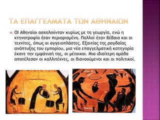  ΟΙ Αθηναίοι ασχολούνταν κυρίως με τη γεωργία, ενώ η
κτηνοτροφία ήταν περιορισμένη. Πολλοί ήταν βέβαια και οι
τεχνίτες, όπως οι αγγειοπλάστες. Εξαιτίας της ραγδαίας
ανάπτυξης του εμπορίου, μια νέα επαγγελματική κατηγορία
έκανε την εμφάνισή της, οι μέτοικοι. Μια ιδιαίτερη ομάδα
αποτέλεσαν οι καλλιτέχνες, οι διανοούμενοι και οι πολιτικοί.
 