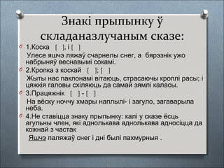 Знакі прыпынку ў
складаназлучаным сказе:
O 1.Коска [ ], і [ ]
Улесе яшчэ ляжаў счарнелы снег, а бярэзнік ужо
набрыняў веснавымі сокамі.
O 2.Кропка з коскай [ ]; [ ]
Жыты нас паклонамі вітаюць, страсаючы кроплі расы; і
цяжкія галовы схіляюць да самай зямлі каласы.
O 3.Працяжнік [ ] - [ ]
На вёску ноччу хмары наплылі- і загуло, загаварыла
неба.
O 4.Не ставіцца знаку прыпынку: калі у сказе ёсць
агульны член, які аднолькава аднолькава адносіцца да
кожнай з частак
Яшчэ паляжаў снег і дні былі пахмурныя .
 