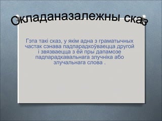 Гэта такі сказ, у якім адна з граматычных
частак сэнава падпарадкоўваецца другой
і звязваецца з ёй пры дапамозе
падпарадкавальнага злучніка або
злучальнага слова .
 