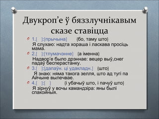 Двукроп’е ў бяззлучнікавым
сказе ставіцца
O 1.[ ]:[прычына] {бо, таму што}
Я слухаю: надта хораша і ласкава просіць
мама.
O 2.[ ]:[тлумачэнне] {а іменна}
Надвор’е было дрэннае: вецер выў,снег
падаў бесперастанку.
O 3.[ ]:[дапаўн. ці удакладн.] {што}
Я знаю: няма такога зелля, што ад тугі па
Айчыне вылечвае.
O 4.[ ]:[ ] {і убачыў што, і пачуў што}
Я зірнуў у вочы камандзіра: яны былі
спакойныя.
 