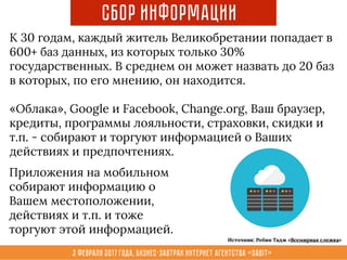 3 февраля 2017 года, Бизнес-завтрак интернет агентства «Sabit»
Сбор Информации
К 30 годам, каждый житель Великобретании попадает в
600+ баз данных, из которых только 30%
государственных. В среднем он может назвать до 20 баз
в которых, по его мнению, он находится.
«Облака», Google и Facebook, Сhange.org, Ваш браузер,
кредиты, программы лояльности, страховки, скидки и
т.п. - собирают и торгуют информацией о Ваших
действиях и предпочтениях.
Приложения на мобильном
собирают информацию о
Вашем местоположении,
действиях и т.п. и тоже
торгуют этой информацией.
Источник: Робин Тадж «Всемирная слежка»
 