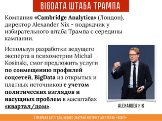 3 февраля 2017 года, Бизнес-завтрак интернет агентства «Sabit»
Компания «Cambridge Analytica» (Лондон),
директор Alexander Nix - подрядчик у
избирательного штаба Трампа с середины
кампании.
BigData Штаба Трампа
Используя разработки ведущего
эксперта в психометрии Michal
Kosinski, смог предложить услуги
по совмещению профилей
соцсетей, BigData из открытых и
платных источников с учетом
политических взглядов и
насущных проблем в масштабах
«квартал/дом». Alexander Nix
 