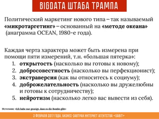 3 февраля 2017 года, Бизнес-завтрак интернет агентства «Sabit»
BigData Штаба Трампа
Политический маркетинг нового типа — так называемый
«микротаргетинг» — основанный на «методе океана»
(анаграмма OCEAN, 1980-е года).
Каждая черта характера может быть измерена при
помощи пяти измерений, т.н. «большая пятерка»:
1. открытость (насколько вы готовы к новому);
2. добросовестность (насколько вы перфекционист);
3. экстраверсия (как вы относитесь к социуму);
4. доброжелательность (насколько вы дружелюбны
и готовы к сотрудничеству);
5. нейротизм (насколько легко вас вывести из себя).
Источник: «Ich habe nur gezeigt, dass es die Bombe gibt»
 