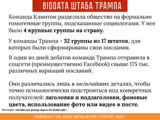 3 февраля 2017 года, Бизнес-завтрак интернет агентства «Sabit»
Команда Клинтон разделила общество на формально
гомогенные группы, подсказанные социологами. У нее
было 4 крупные группы на страну.
BigData Штаба Трампа
У команды Трампа - 32 группы из 17 штатов, для
которых были сформированы свои послания.
В один из дней дебатов команда Трампа отправила в
соцсети (преимущественно Facebook) свыше 175 тыс.
различных вариаций посланий.
Они различались лишь в мельчайших деталях, чтобы
точно психологически подстроиться под конкретных
получателей: заголовки и подзаголовки, фоновые
цвета, использование фото или видео в посте.
Источник: «Ich habe nur gezeigt, dass es die Bombe gibt»
 