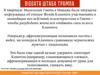 3 февраля 2017 года, Бизнес-завтрак интернет агентства «Sabit»
BigData ШТАБА Трампа
В квартале Маленький Гаити в Майами была запущена
информация об отказе Фонда Клинтон участвовать в
ликвидации последствий землетрясения в Гаити — 
чтобы разубедить жителей отдавать свои голоса
Клинтон.
Например, афроамериканцам показывали посты с
видео, на котором Клинтон сравнивала чернокожих
мужчин с хищниками.
Это было еще одной целью: удержать электорат
Клинтон (например, сомневающихся «левых»,
афроамериканцев и молодых девушек) от урны для
голосования, снижать явку.
Источник: «Ich habe nur gezeigt, dass es die Bombe gibt»
 