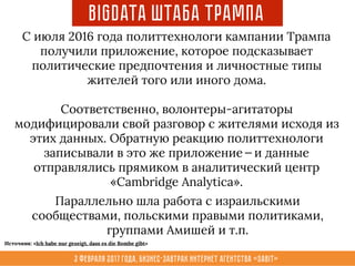 3 февраля 2017 года, Бизнес-завтрак интернет агентства «Sabit»
BigData Штаба Трампа
Параллельно шла работа с израильскими
сообществами, польскими правыми политиками,
группами Амишей и т.п.
С июля 2016 года политтехнологи кампании Трампа
получили приложение, которое подсказывает
политические предпочтения и личностные типы
жителей того или иного дома.
Соответственно, волонтеры-агитаторы
модифицировали свой разговор с жителями исходя из
этих данных. Обратную реакцию политтехнологи
записывали в это же приложение — и данные
отправлялись прямиком в аналитический центр
«Cambridge Analytica».
Источник: «Ich habe nur gezeigt, dass es die Bombe gibt»
 