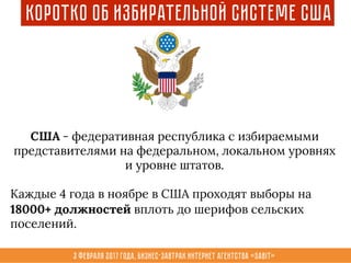 3 февраля 2017 года, Бизнес-завтрак интернет агентства «Sabit»
Коротко об избирательной системе США
США - федеративная республика с избираемыми
представителями на федеральном, локальном уровнях
и уровне штатов.
Каждые 4 года в ноябре в США проходят выборы на
18000+ должностей вплоть до шерифов сельских
поселений.
 