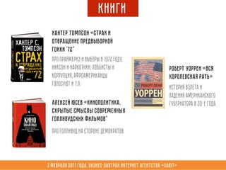 3 февраля 2017 года, Бизнес-завтрак интернет агентства «Sabit»
Книги
Алексей Юсев «Кинополитика.
Скрытые смыслы современных
голливудских фильмов"
Про Голливуд на стороне Демократов.
Хантер Томпсон «Страх и
отвращение предвыборной
гонки '72"
Про праймериз и выборы в 1972 году,
Никсон и наркотики, лоббисты и
коррупция, афроамериканцы
голосуют и т.п.
Роберт Уоррен «Вся
королевская рать»
История взлета и
падения американского
губернатора в 30-е года.
 