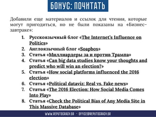 Добавили еще материалов и ссылок для чтения, которые
могут пригодиться, но не были показаны на «Бизнес-
завтраке»:
www.reput0cracy.gr - office@reputocracy.gr
Бонус: Почитать
1. Русскоязычный блог «The Internet’s Influence on
Politics»
2. Англоязычный блог «Soapbox»
3. Статья «Миллиардеры за и против Трампа»
4. Статья «Can big data studies know your thoughts and
predict who will win an election?»
5. Статья «How social platforms influenced the 2016
election»
6. Статья «Political dataviz: Real vs. Fake news»
7. Статья «The 2016 Election: How Social Media Comes
Into Play»
8. Статья «Check the Political Bias of Any Media Site in
This Massive Database»
 