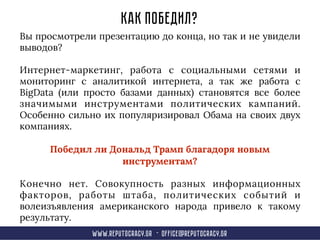 Как победил?
Вы просмотрели презентацию до конца, но так и не увидели
выводов?
Интернет-маркетинг, работа с социальными сетями и
мониторинг с аналитикой интернета, а так же работа с
BigData (или просто базами данных) становятся все более
значимыми инструментами политических кампаний.
Особенно сильно их популяризировал Обама на своих двух
компаниях.
Победил ли Дональд Трамп благадоря новым
инструментам?
Конечно нет. Совокупность разных информационных
факторов, работы штаба, политических событий и
волеизъявления американского народа привело к такому
результату.
www.reput0cracy.gr - office@reputocracy.gr
 