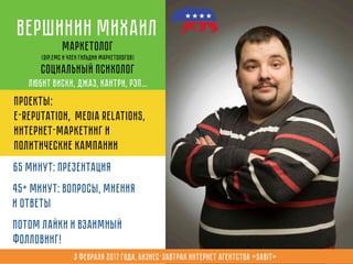 65 минут: презентация
45+ минут: вопросы, мнения
и ответы
Потом лайки и взаимный
фолловинг!
Вершинин Михаил
Маркетолог
(Dip.EMC и член Гильдии Маркетологов)
Социальный психолог
Любит виски, джаз, кантри, рэп…
Проекты:
e-reputation, media relations,
интернет-маркетинг и
политические кампании
3 февраля 2017 года, Бизнес-завтрак интернет агентства «Sabit»
 