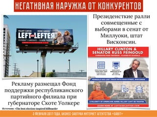 3 февраля 2017 года, Бизнес-завтрак интернет агентства «Sabit»
Негативная наружка от конкурентов
Президенсткие ралли
совмещенные с
выборами в сенат от
Миллуоки, штат
Висконсин.
Рекламу размещал Фонд
поддержки республиканского
партийного филиала при
губернаторе Скоте Уолкере
Источник: «The best election-inspired billboards»
 
