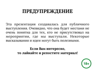 ПРЕДУПРЕЖДЕНИЕ
Эта презентация создавалась для публичного
выступления. Очевидно, что она будет местами не
очень понятна для тех, кто не присутствовал на
мероприятии, где мы выступали. Некоторые
высказывания и идеи могут быть полезными.
Если Вам интересно,
то лайкайте и репостите материал!
18+
 